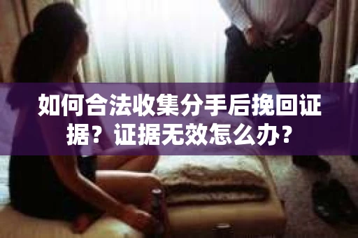 如何合法收集分手后挽回证据？证据无效怎么办？
