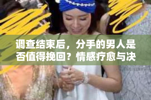 调查结束后，分手的男人是否值得挽回？情感疗愈与决策之路