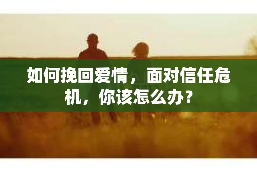 如何挽回爱情，面对信任危机，你该怎么办？