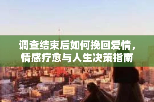 调查结束后如何挽回爱情，情感疗愈与人生决策指南