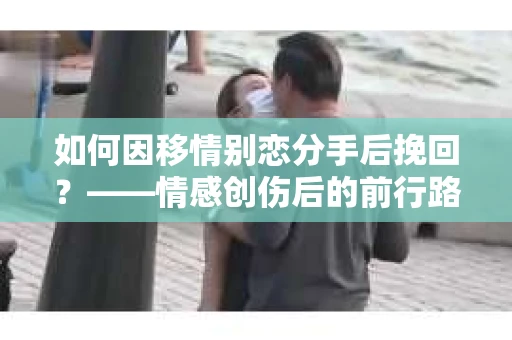 如何因移情别恋分手后挽回？——情感创伤后的前行路线图