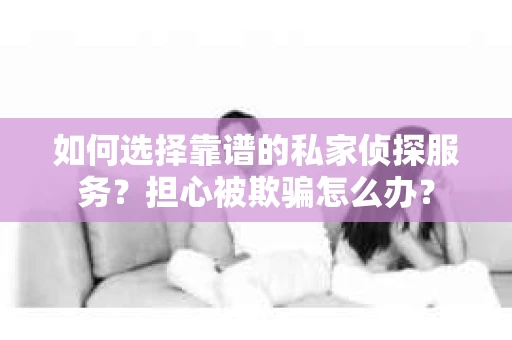 如何选择靠谱的私家侦探服务？担心被欺骗怎么办？