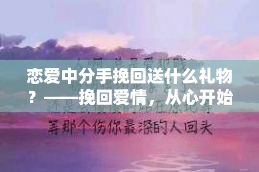 恋爱中分手挽回送什么礼物?——挽回爱情,从心开始 恋爱中分手挽回送什么礼物?——挽回爱情,从心开始