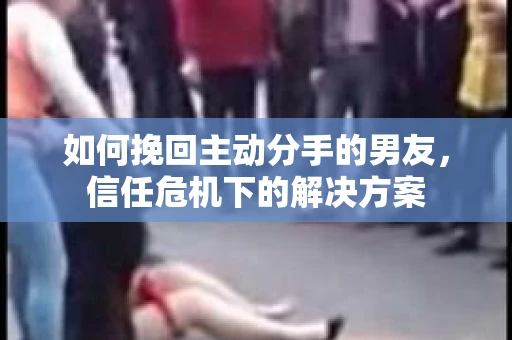 如何挽回主动分手的男友，信任危机下的解决方案