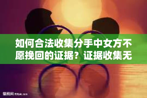 如何合法收集分手中女方不愿挽回的证据？证据收集无效怎么办？