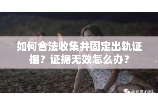 如何合法收集并固定出轨证据？证据无效怎么办？