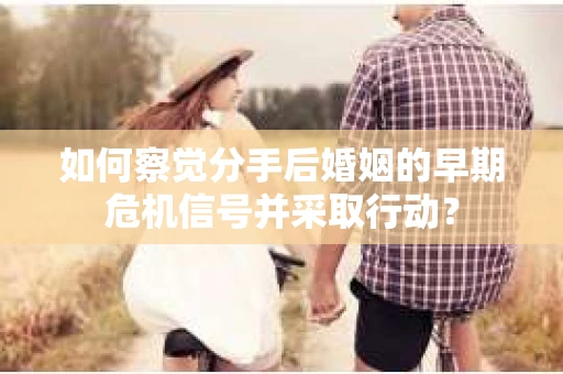 如何察觉分手后婚姻的早期危机信号并采取行动？
