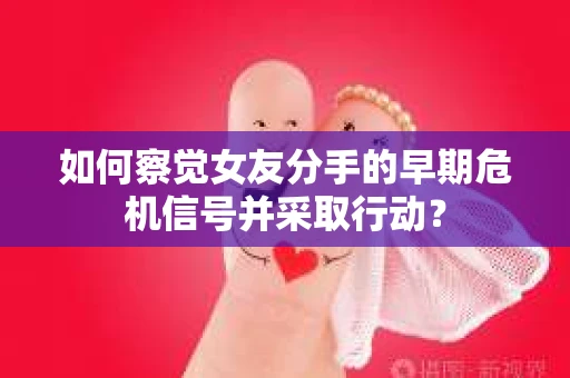 如何察觉女友分手的早期危机信号并采取行动？