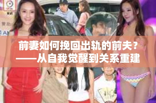 前妻如何挽回出轨的前夫？——从自我觉醒到关系重建的全面指南