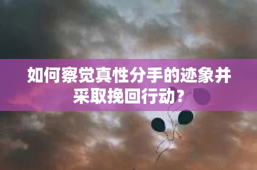 如何察觉真性分手的迹象并采取挽回行动？