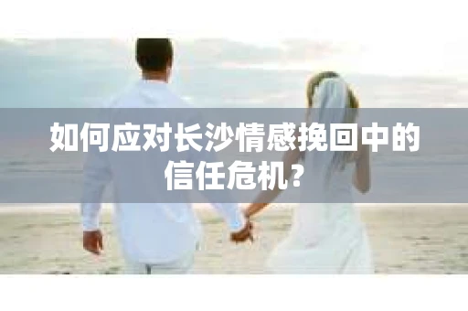 如何应对长沙情感挽回中的信任危机？