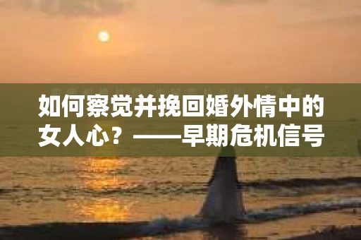 如何察觉并挽回婚外情中的女人心？——早期危机信号与干预策略