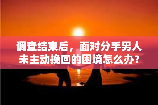 调查结束后，面对分手男人未主动挽回的困境怎么办？