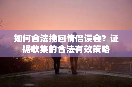 如何合法挽回情侣误会？证据收集的合法有效策略