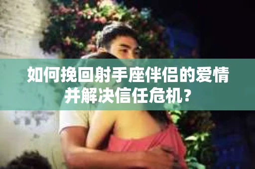 如何挽回射手座伴侣的爱情并解决信任危机？