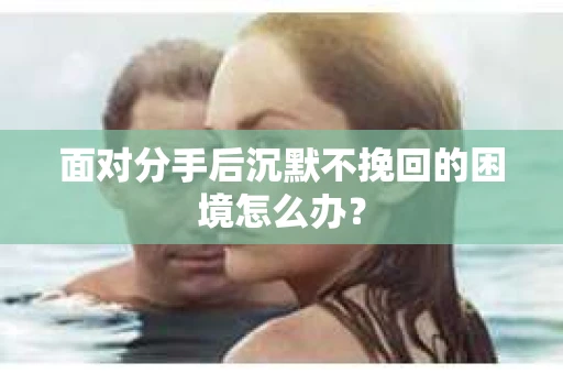 面对分手后沉默不挽回的困境怎么办？