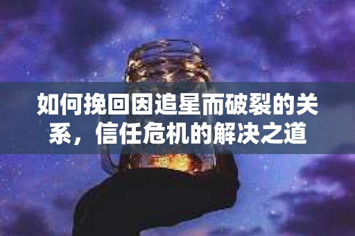 如何挽回因追星而破裂的关系，信任危机的解决之道