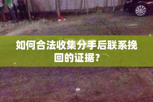 如何合法收集分手后联系挽回的证据？