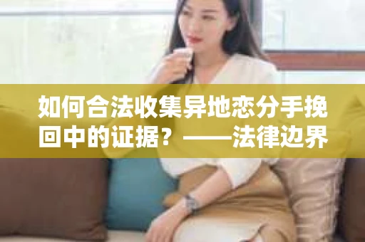 如何合法收集异地恋分手挽回中的证据？——法律边界内的取证策略