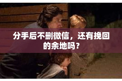 分手后不删微信，还有挽回的余地吗？