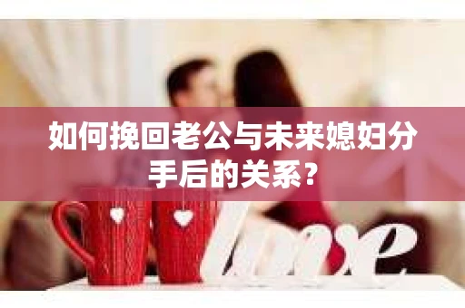 如何挽回老公与未来媳妇分手后的关系？