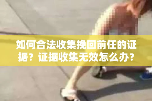 如何合法收集挽回前任的证据？证据收集无效怎么办？