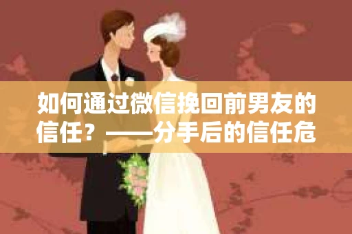 如何通过微信挽回前男友的信任？——分手后的信任危机解决方案