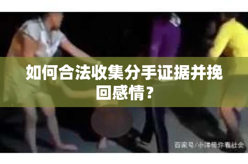 如何合法收集分手证据并挽回感情？
